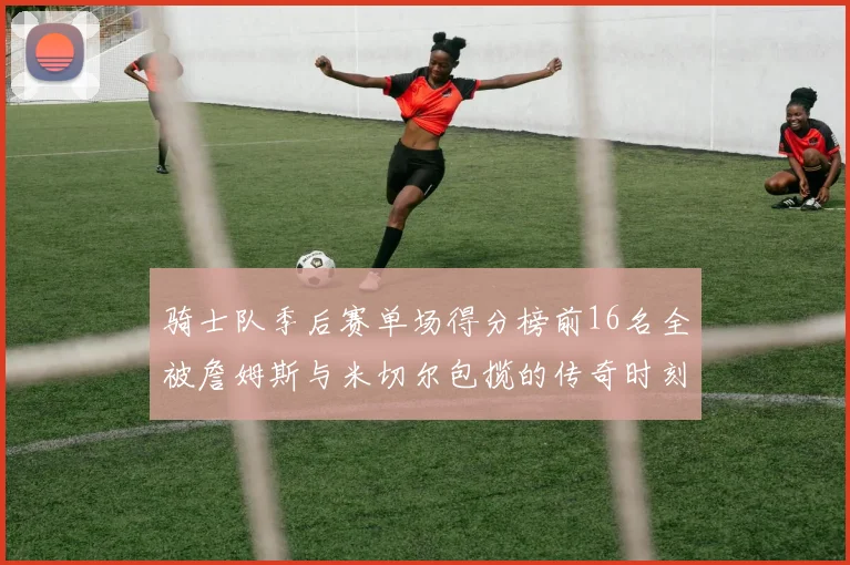 骑士队季后赛单场得分榜前16名全被詹姆斯与米切尔包揽的传奇时刻