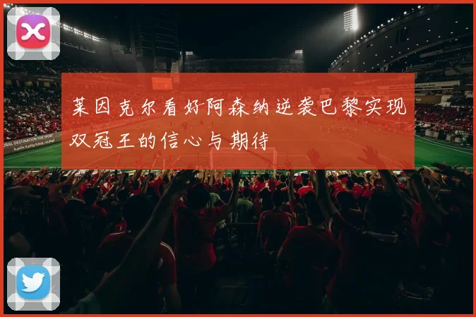 莱因克尔看好阿森纳逆袭巴黎实现双冠王的信心与期待