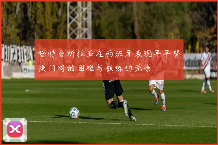 哈特分析拉亚在西班牙表现平平替换门将的困难与教练的无奈