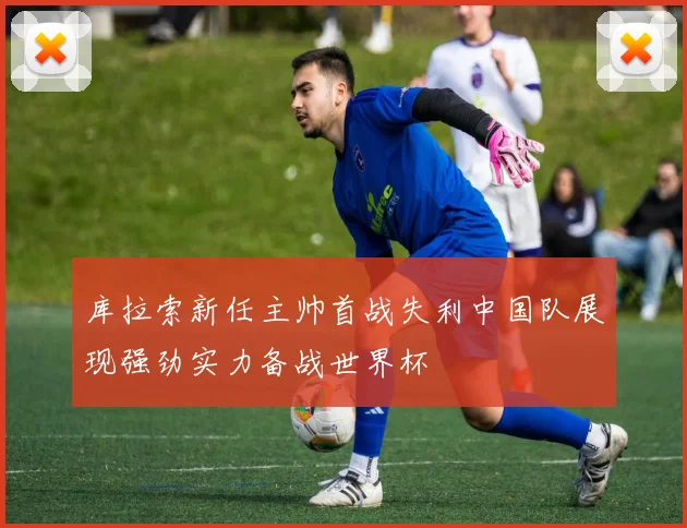 库拉索新任主帅首战失利中国队展现强劲实力备战世界杯