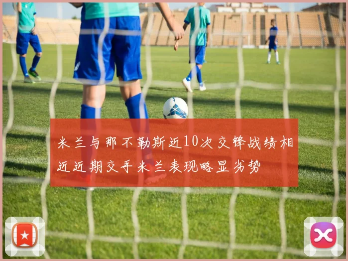 米兰与那不勒斯近10次交锋战绩相近近期交手米兰表现略显劣势