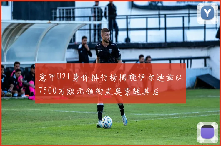 意甲U21身价排行榜揭晓伊尔迪兹以7500万欧元领衔皮奥紧随其后