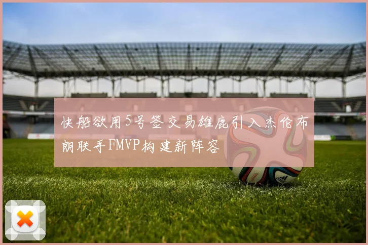 快船欲用5号签交易雄鹿引入杰伦布朗联手FMVP构建新阵容