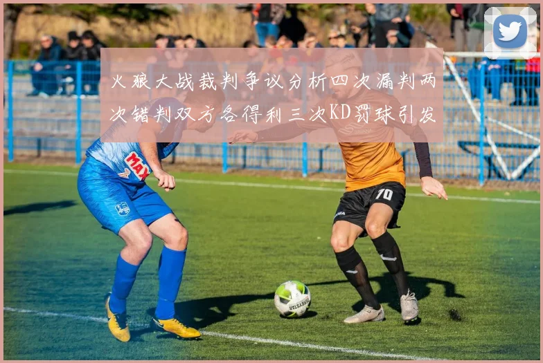 火狼大战裁判争议分析四次漏判两次错判双方各得利三次KD罚球引发热议