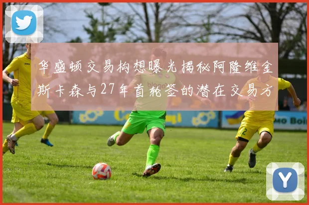 华盛顿交易构想曝光揭秘阿隆维金斯卡森与27年首轮签的潜在交易方案
