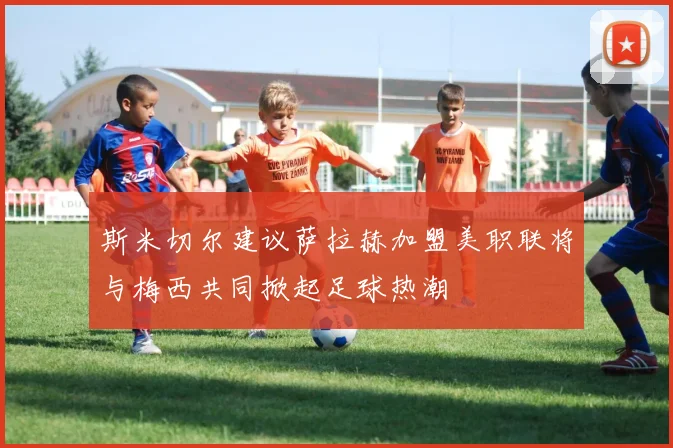 斯米切尔建议萨拉赫加盟美职联将与梅西共同掀起足球热潮