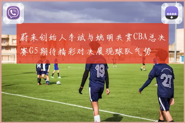 蔚来创始人李斌与姚明共赏CBA总决赛G5期待精彩对决展现球队气势