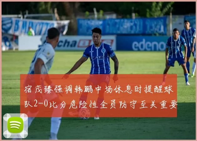 宿茂臻强调韩鹏中场休息时提醒球队2-0比分危险性全员防守至关重要