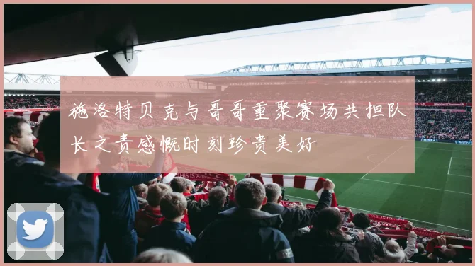 施洛特贝克与哥哥重聚赛场共担队长之责感慨时刻珍贵美好