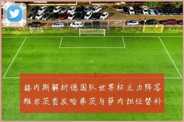 赫内斯解析德国队世界杯主力阵容维尔茨首发哈弗茨与萨内担任替补