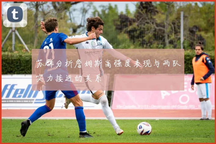苏群分析詹姆斯高强度表现与两队实力接近的关系